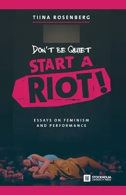 Don't Be Quiet, Start a Riot! Essays on Feminism and Performance; Tiina Rosenberg; 2016