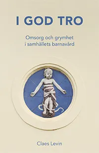 I god tro : omsorg och grymhet i samhällets barnavård; Claes Levin; 2021