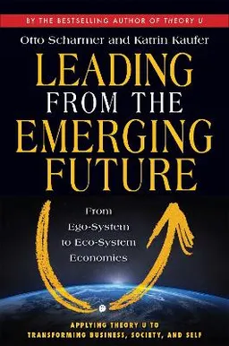 Leading from the Emerging Future; From Ego-System to Eco-System Economies; C Otto Scharmer; 2013