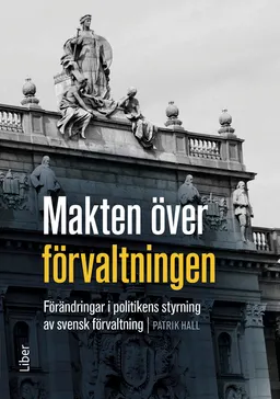 Makten över förvaltningen : förändringar i politikens styrning av den svenska förvaltningen; Patrik Hall; 2015