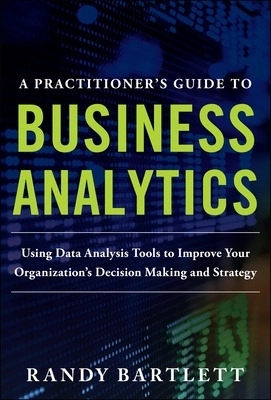 A PRACTITIONER'S GUIDE TO BUSINESS ANALYTICS: Using Data Analysis Tools to Improve Your Organizations Decision Making and Strategy; Randy Bartlett; 2013