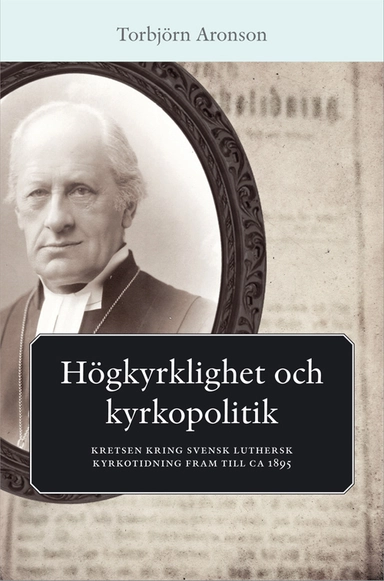 Högkyrklighet och kyrkopolitik : kretsen kring svensk luthersk kyrkotidning fram till ca 1895; Torbjörn Aronson; 2014