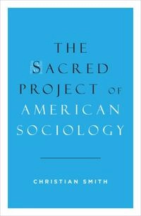 The Sacred Project of American Sociology; Christian Smith; 2014