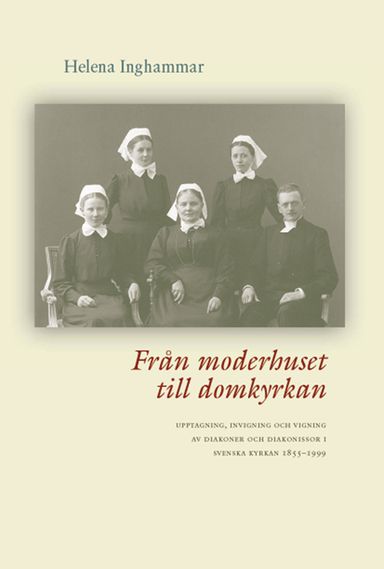 Från moderhuset till domkyrkan : upptagning, invigning och vigning av diakoner och diakonissor i Svenska kyrkan 1855-1999