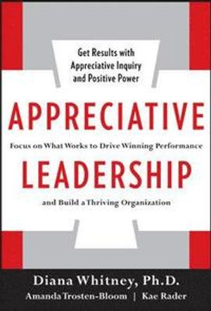 Appreciative Leadership: Focus on What Works to Drive Winning Performance and Build a Thriving Organization; Diana Whitney, Amanda Trosten-Bloom, Kae Rader; 2010