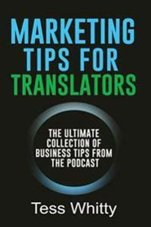 Marketing Tips for Translators: The Ultimate Collection of Business Tips from the Podcast; Tess Whitty; 2017