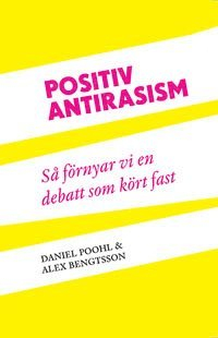 Positiv antirasism : så förnyar vi en debatt som kört fast; Daniel Poohl, Alex Bengtsson; 2012