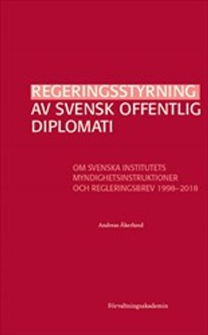 Regeringsstyrning av svensk offentlig diplomati : Om Svenska institutets myndighetsinstruktioner och regleringsbrev 1998–2018; Andreas Åkerlund; 2020