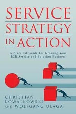 Service Strategy in Action: A Practical Guide for Growing Your B2B Service and Solution Business; Wolfgang Ulaga, Christian Kowalkowski; 2017