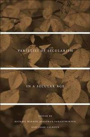 Varieties of Secularism in a Secular Age; Michael Warner, Jonathan Vanantwerpen, Craig Calhoun; 2013